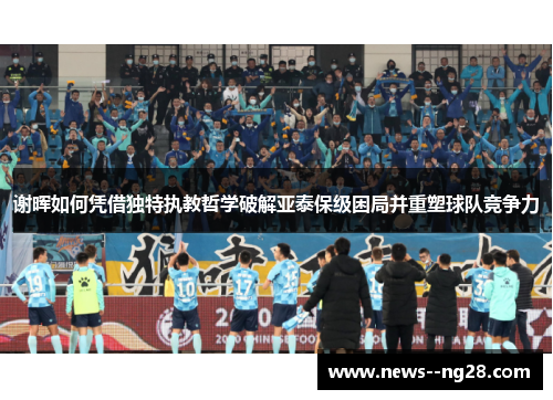 谢晖如何凭借独特执教哲学破解亚泰保级困局并重塑球队竞争力 谢晖如何凭借独特执教哲学破解亚泰保级困局并重塑球队竞争力