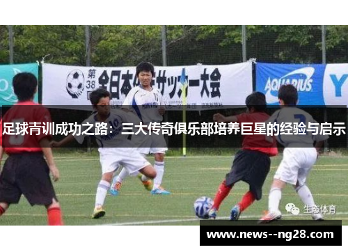 足球青训成功之路:三大传奇俱乐部培养巨星的经验与启示 足球青训成功之路:三大传奇俱乐部培养巨星的经验与启示