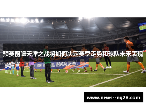 预赛前瞻天津之战将如何决定赛季走势和球队未来表现