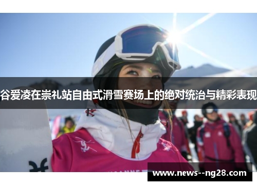 谷爱凌在崇礼站自由式滑雪赛场上的绝对统治与精彩表现 谷爱凌在崇礼站自由式滑雪赛场上的绝对统治与精彩表现