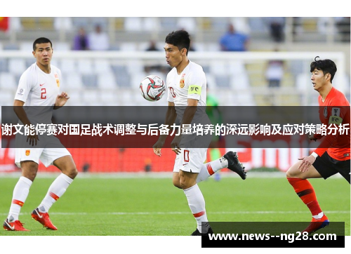 谢文能停赛对国足战术调整与后备力量培养的深远影响及应对策略分析