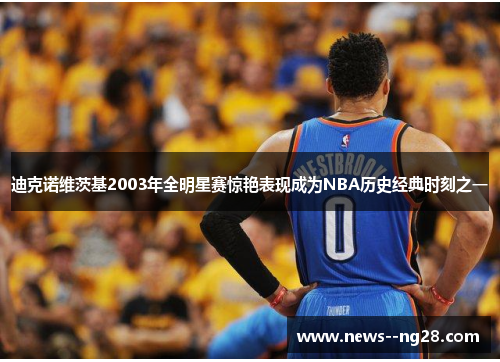 迪克诺维茨基2003年全明星赛惊艳表现成为NBA历史经典时刻之一