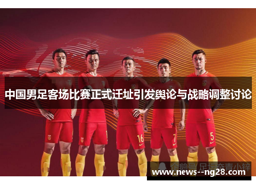 中国男足客场比赛正式迁址引发舆论与战略调整讨论 中国男足客场比赛正式迁址引发舆论与战略调整讨论