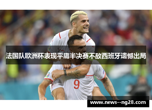 法国队欧洲杯表现平庸半决赛不敌西班牙遗憾出局 法国队欧洲杯表现平庸半决赛不敌西班牙遗憾出局