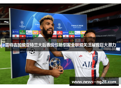 雷特吉加盟亚特兰大后表现惊艳引发全联盟关注展现巨大潜力 雷特吉加盟亚特兰大后表现惊艳引发全联盟关注展现巨大潜力