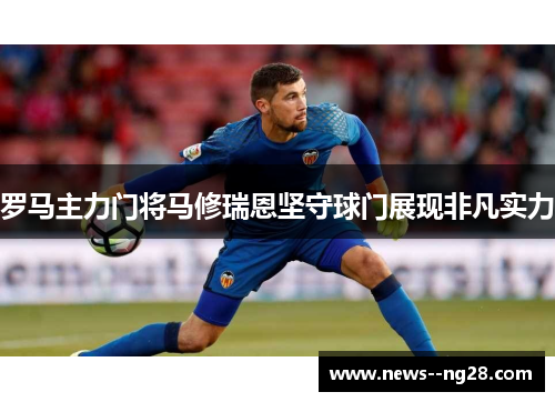 罗马主力门将马修瑞恩坚守球门展现非凡实力 罗马主力门将马修瑞恩坚守球门展现非凡实力