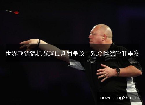 世界飞镖锦标赛越位判罚争议，观众哗然呼吁重赛