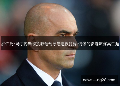 罗伯托·马丁内斯谈执教葡萄牙与退役打算 偶像的影响贯穿其生涯 罗伯托·马丁内斯谈执教葡萄牙与退役打算 偶像的影响贯穿其生涯